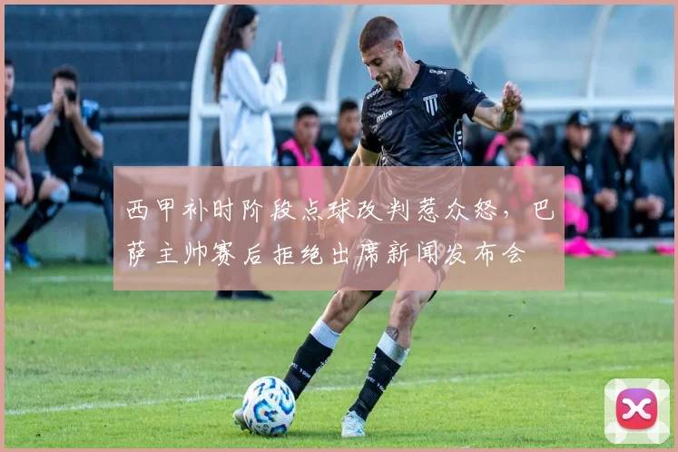 西甲补时阶段点球改判惹众怒，巴萨主帅赛后拒绝出席新闻发布会