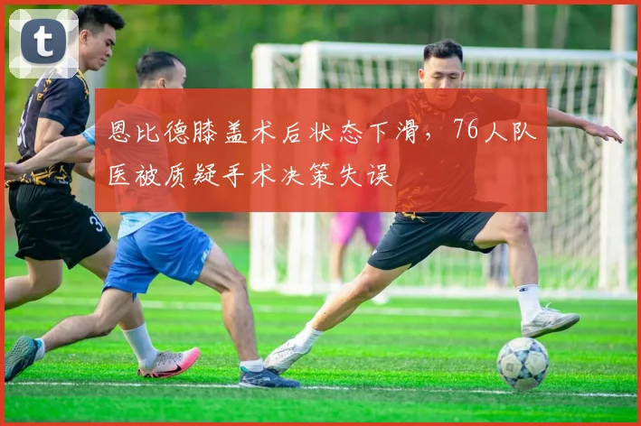 恩比德膝盖术后状态下滑，76人队医被质疑手术决策失误