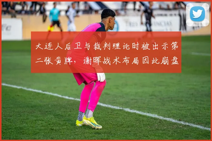 大连人后卫与裁判理论时被出示第二张黄牌,谢晖战术布局因此崩盘?