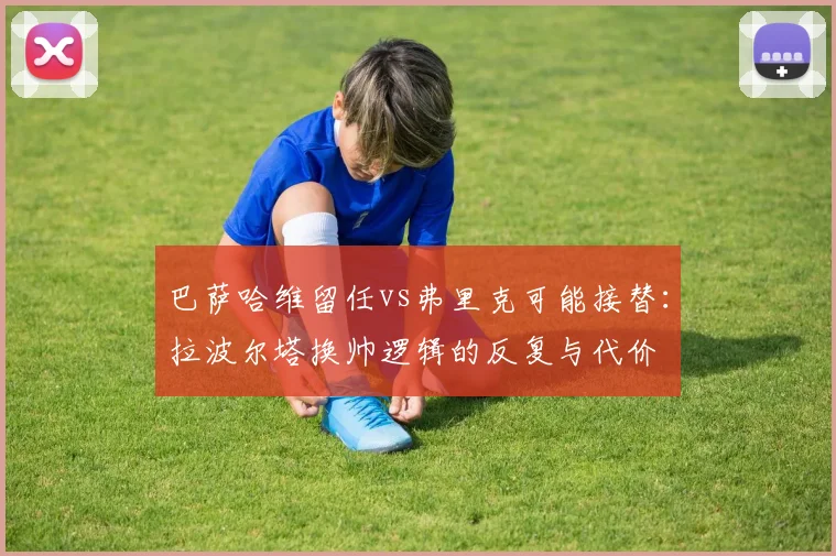巴萨哈维留任vs弗里克可能接替:拉波尔塔换帅逻辑的反复与代价