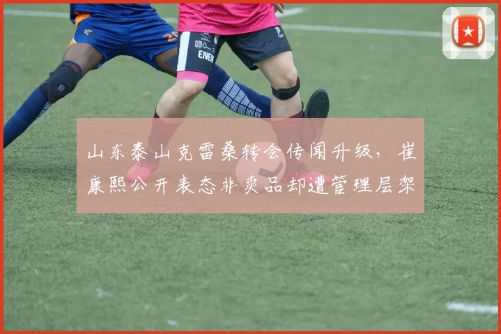 山东泰山克雷桑转会传闻升级，崔康熙公开表态非卖品却遭管理层架空