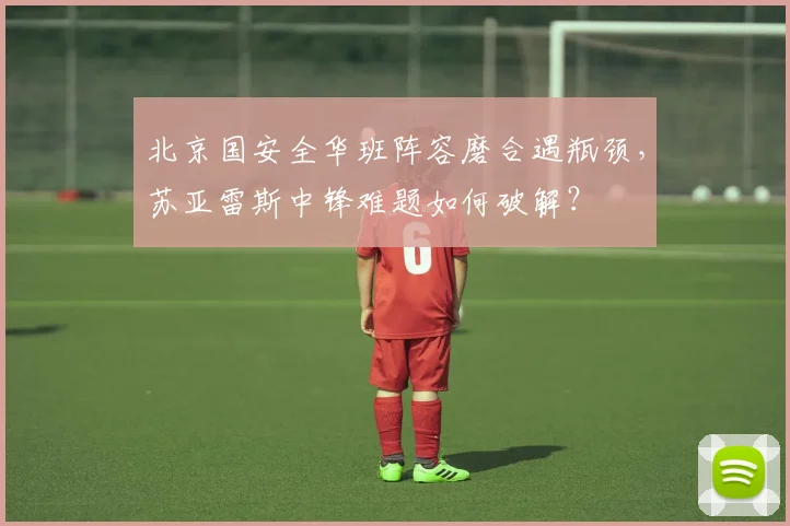 北京国安全华班阵容磨合遇瓶颈，苏亚雷斯中锋难题如何破解？