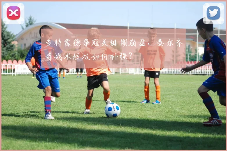 多特蒙德争冠关键期崩盘，泰尔齐奇战术短板如何补强？